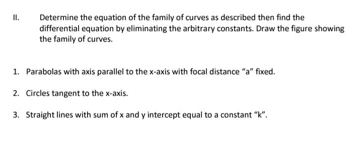 II.
Determine the equation of the family of curves as described then find the
differential equation by eliminating the arbitrary constants. Draw the figure showing
the family of curves.
1. Parabolas with axis parallel to the x-axis with focal distance "a" fixed.
2. Circles tangent to the x-axis.
3. Straight lines with sum of x and y intercept equal to a constant "k".
