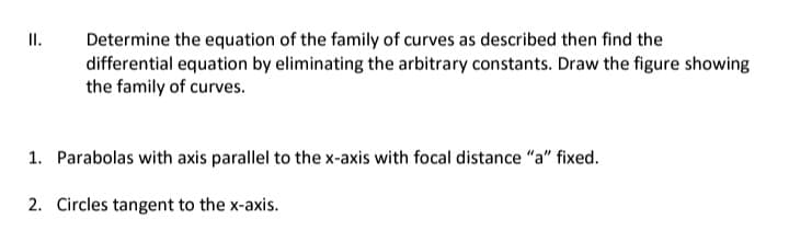 II.
Determine the equation of the family of curves as described then find the
differential equation by eliminating the arbitrary constants. Draw the figure showing
the family of curves.
1. Parabolas with axis parallel to the x-axis with focal distance "a" fixed.
2. Circles tangent to the x-axis.
