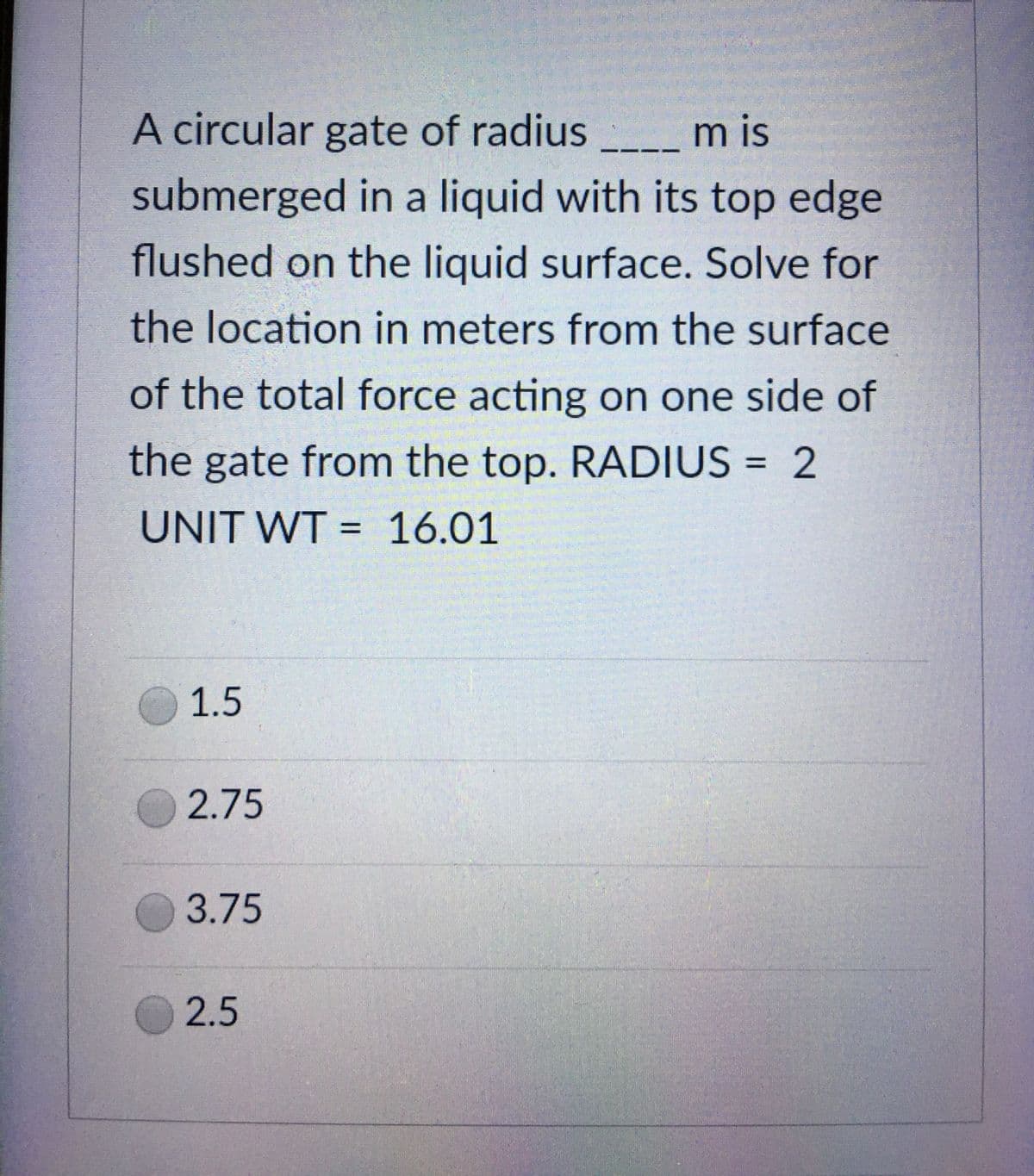 A circular gate of radius
mis
-
submerged in a liquid with its top edge
flushed on the liquid surface. Solve for
the location in meters from the surface
of the total force acting on one side of
the gate from the top. RADIUS = 2
UNIT WT = 16.01
1.5
2.75
3.75
2.5