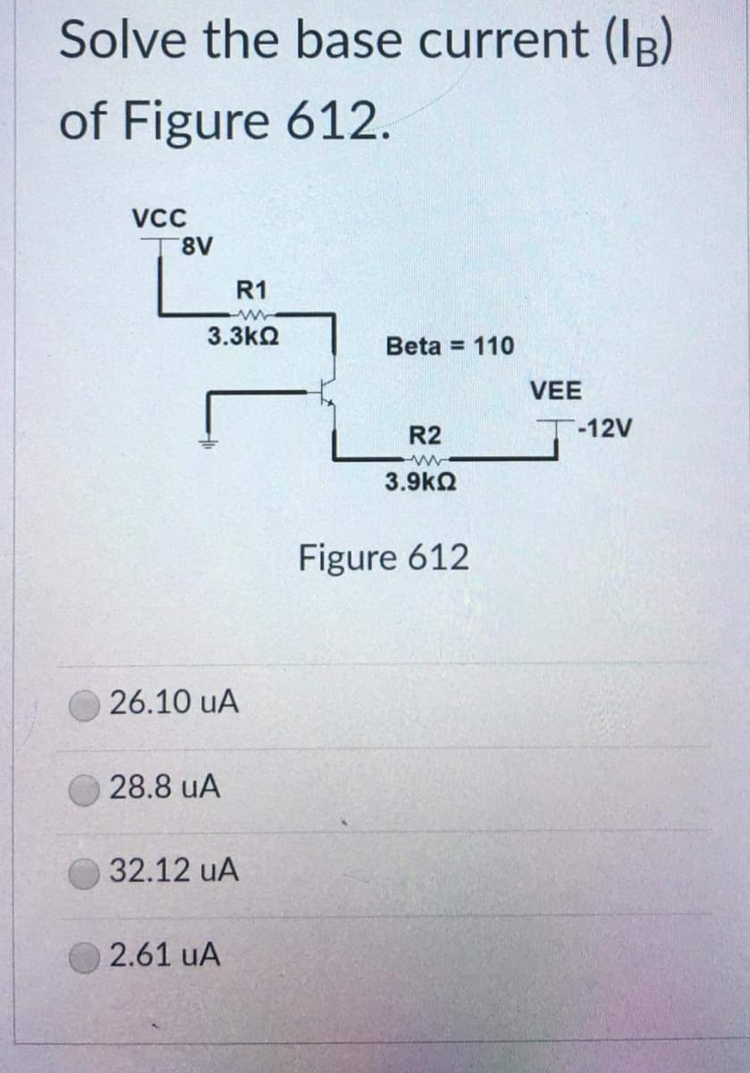 Solve the base current (IB)
of Figure 612.
VCC
8V
R1
3.3ΚΩ
26.10 UA
28.8 uA
32.12 UA
2.61 uA
Beta = 110
R2
www
3.9ΚΩ
Figure 612
VEE
T-12V