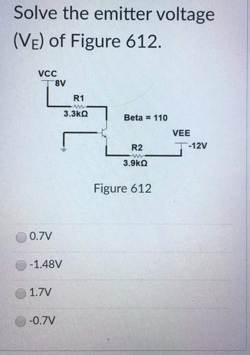 Solve the emitter voltage
(VE) of Figure 612.
VCC
8V
Beta = 110
R2
ww
3.9ΚΩ
Figure 612
Ľ
0.7V
-1.48V
1.7V
-0.7V
R1
ww
3.3ΚΩ
VEE
-12V