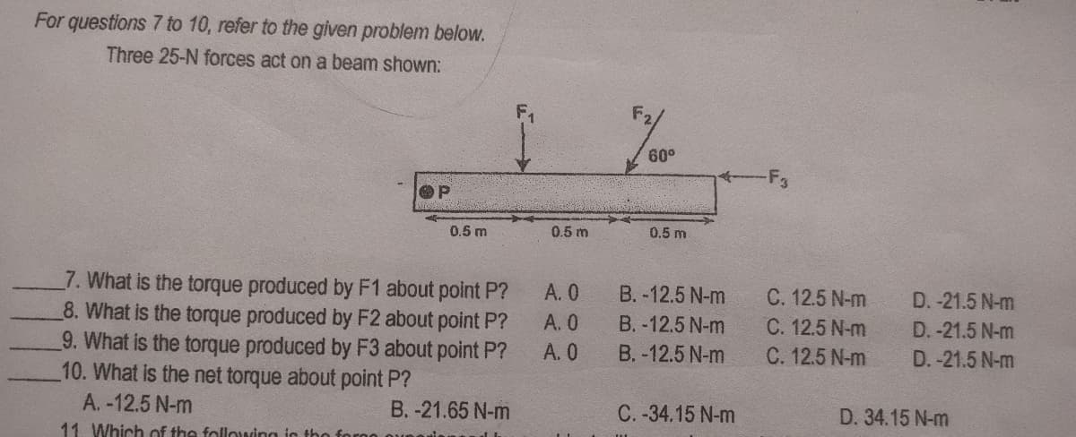 For questions 7 to 10, refer to the given problem below.
Three 25-N forces act on a beam shown:
60°
OP
0.5 m
0.5 m
0.5 m
7. What is the torque produced by F1 about polnt P?
8. What is the torque produced by F2 about point P?
9. What is the torque produced by F3 about point P?
10. What is the net torque about point P?
A. 0
B. -12.5 N-m
C. 12.5 N-m
C. 12.5 N-m
C. 12.5 N-m
D. -21.5 N-m
A. 0
B. -12.5 N-m
D. -21.5 N-m
A. 0
B. -12.5 N-m
D. -21.5 N-m
A. -12.5 N-m
B. -21.65 N-m
C. -34.15 N-m
D. 34.15 N-m
11. Which of the following in tho for
