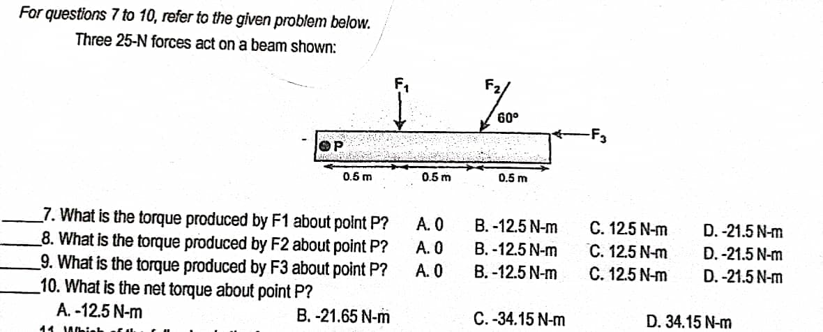 For questions 7 to 10, refer to the given problem below.
Three 25-N forces act on a beam shown:
60°
F3
0.5 m
0.5 m
0.5 m
_7. What is the torque produced by F1 about polnt P?
8. What is the torque produced by F2 about point P?
_9. What is the torque produced by F3 about point P?
10. What is the net torque about point P?
A. -12.5 N-m
A. 0
C. 12.5 N-m
С. 12.5 N-m
C. 12.5 N-m
B. -12.5 N-m
D. -21.5 N-m
А. О
B. -12.5 N-m
D. -21.5 N-m
A. 0
В. -12.5 N-m
D. -21.5 N-m
B. -21.65 N-m
C. -34.15 N-m
D. 34.15 N-m
11 Ahieh
