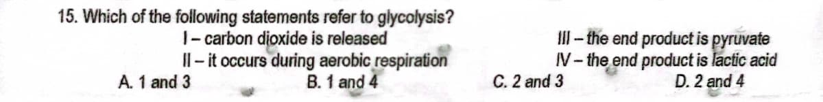 15. Which of the following statements refer to glycolysis?
1- carbon dioxide is released
II - it occurs during aerobic respiration
B. 1 and 4
II- the end product is pyruvate
V- the end product is lactic acid
D. 2 and 4
A. 1 and 3
C. 2 and 3
