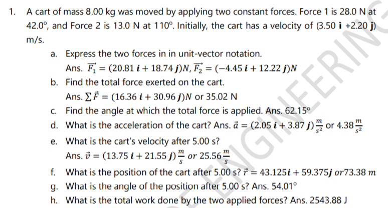 1. A cart of mass 8.00 kg was moved by applying two constant forces. Force 1 is 28.0 N at
42.0°, and Force 2 is 13.0 N at 110°. Initially, the cart has a velocity of (3.50 i +2.20 j)
m/s.
a. Express the two forces in in unit-vector notation.
Ans. F = (20.81 i + 18.74 j)N, F, = (-4.45 i + 12.22 j)N
b. Find the total force exerted on the cart.
Ans. EF = (16.36 i + 30.96 j)N or 35.02 N
c. Find the angle at which the total force is applied. Ans. 62.15°
EERIN
