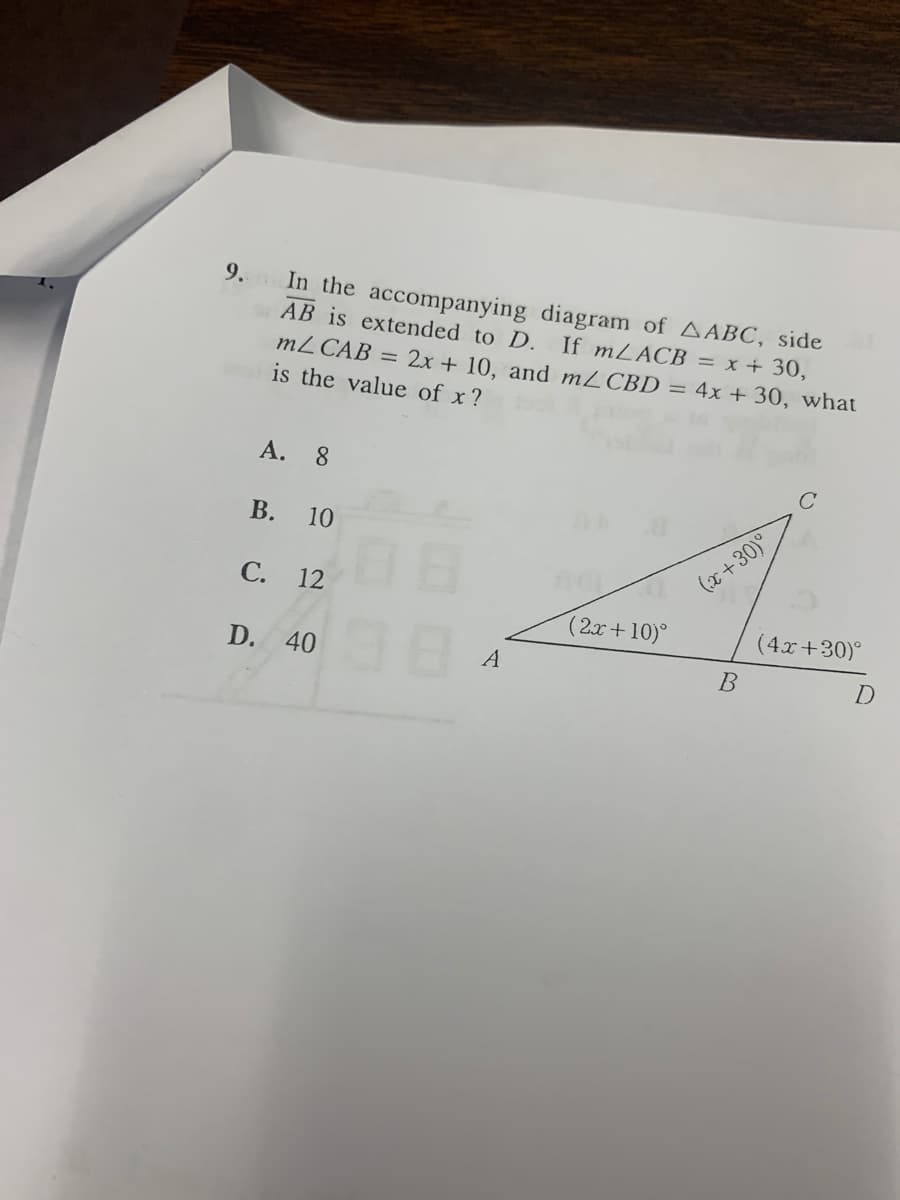 9.
In the accompanying diagram of AABC, side
AB is extended to D. If mLACB = x + 30,
mZ CAB = 2x + 10, and mLCBD = 4x + 30, what
is the value of x?
A.
8.
В.
10
С.
(x+30)°
12
(2x+10)°
(4x+30)°
D. 40
A
