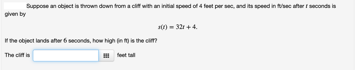 Suppose an object is thrown down from a cliff with an initial speed of 4 feet per sec, and its speed in ft/sec after t seconds is
given by
s(t) = 32t + 4.
If the object lands after 6 seconds, how high (in ft) is the cliff?
The cliff is
feet tall
