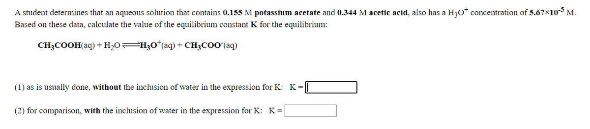 A student determines that an aqueous solution that contains 0.155 M potassium acetate and 0.344 M acetic acid, also has a H30* concentration of 5.67x10 M.
Based on these data, calculate the value of the equilibrium constant K for the equilibrium:
CH3COOH(aq) +H2O=H30*(aq) + CH3COO (aq)
(1) as is usually done, without the inclusion of water in the expression for K: K=
(2) for comparison, with the inclusion of water in the expression for K: K=
