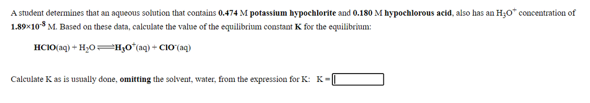 A student determines that an aqueous solution that contains 0.474 M potassium hypochlorite and 0.180 M hypochlorous acid, also has an H30* concentration of
1.89x10-8 M. Based on these data, calculate the value of the equilibrium constant K for the equilibrium:
HCIO(aq) + H2O =H30*(aq) + ClO(aq)
Calculate K as is usually done, omitting the solvent, water, from the expression for K: K
