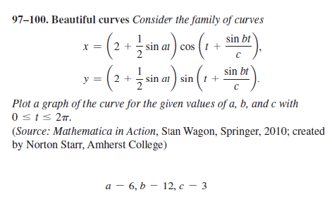 97–100. Beautiful curves Consider the family of curves
sin bt
x = ( 2 +
sin at ) cos (t +
1
y = (2 + sin at ) sin (t +
sin bt
Plot a graph of the curve for the given values of a, b, and c with
0sts 27.
(Source: Mathematica in Action, Stan Wagon, Springer, 2010; created
by Norton Starr, Amherst College)
а — 6, Ь — 12, с — 3
