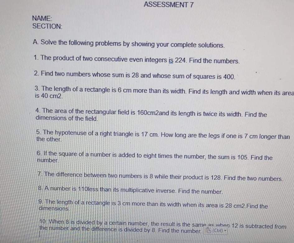 ASSESSMENT 7
NAME:
SECTION:
A. Solve the following problems by showing your complete solutions.
1. The product of two consecutive even integers is 224. Find the numbers.
2. Find two numbers whose sum is 28 and whose sum of squares is 400.
3. The length of a rectangle is 6 cm more than its width. Find its length and width when its area
is 40 cm2.
4. The area of the rectangular field is 160cm2and its length is twice its width. Find the
dimensions of the field.
5. The hypotenuse of a right triangle is 17 cm. How long are the legs if one is 7 cm longer than
the other.
6. If the square of a number is added to eight times the number, the sum is 105. Find the
number.
7 The difference between two numbers is 8 while their product is 128. Find the two numbers.
8. A number is 110less than its multiplicative inverse. Find the number.
9. The length of a rectangle is 3 cm more than its width when its area is 28 cm2.Find the
dimensions.
10. When 8 is divided by a certain number, the result is the same as wben 12 is subtracted from
the number and the difference is divided by 8. Find the number (Ctri)
