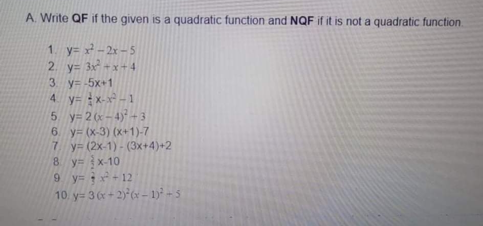 A. Write QF if the given is a quadratic function and NQF if it is not a quadratic function.
1 y= x -2x –5
2. y= 3x +x+4
3 y= -5x+1
4 y= x-x -1
5 y= 2 (x-4)* + 3
6. y= (x-3) (x+1)-7
7 y= (2x-1) - (3x+4)+2
8 y= x-10
9 y= + 12
10. y= 3 (x+ 2)-(x – 1)² + 5

