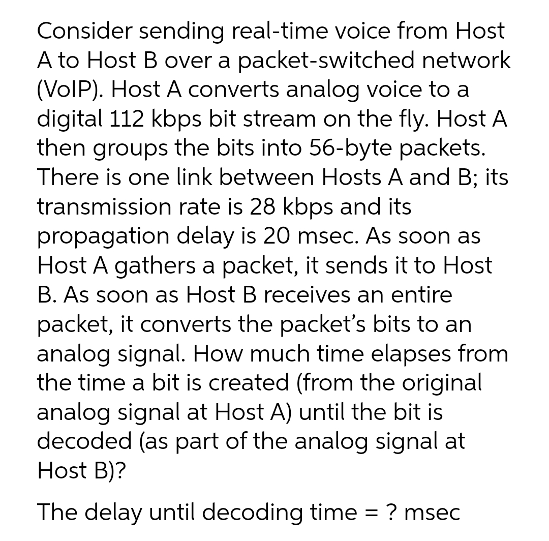 Consider sending real-time voice from Host
A to Host B over a packet-switched network
(VolP). Host A converts analog voice to a
digital 112 kbps bit stream on the fly. Host A
then groups the bits into 56-byte packets.
There is one link between Hosts A and B; its
transmission rate is 28 kbps and its
propagation delay is 20 msec. As soon as
Host A gathers a packet, it sends it to Host
B. As soon as Host B receives an entire
packet, it converts the packet's bits to an
analog signal. How much time elapses from
the time a bit is created (from the original
analog signal at Host A) until the bit is
decoded (as part of the analog signal at
Host B)?
The delay until decoding time = ? msec
