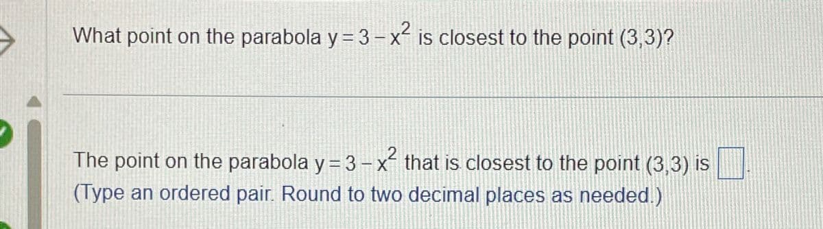 What point on the parabola y = 3-x² is closest to the point (3,3)?
The point on the parabola y = 3 - x² that is closest to the point (3,3) is
(Type an ordered pair. Round to two decimal places as needed.)