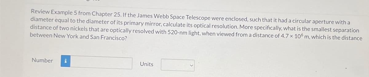 Review Example 5 from Chapter 25. If the James Webb Space Telescope were enclosed, such that it had a circular aperture with a
diameter equal to the diameter of its primary mirror, calculate its optical resolution. More specifically, what is the smallest separation
distance of two nickels that are optically resolved with 520-nm light, when viewed from a distance of 4.7 x 106 m, which is the distance
between New York and San Francisco?
Number i
Units