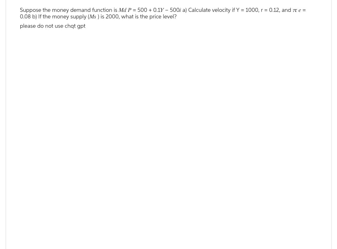 Suppose the money demand function is Md P = 500+ 0.1Y - 500i a) Calculate velocity if Y = 1000, r = 0.12, and πe =
0.08 b) If the money supply (Ms) is 2000, what is the price level?
please do not use chat gpt