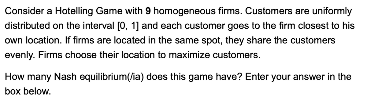 Consider a Hotelling Game with 9 homogeneous firms. Customers are uniformly
distributed on the interval [0, 1] and each customer goes to the firm closest to his
own location. If firms are located in the same spot, they share the customers
evenly. Firms choose their location to maximize customers.
How many Nash equilibrium(/ia) does this game have? Enter your answer in the
box below.