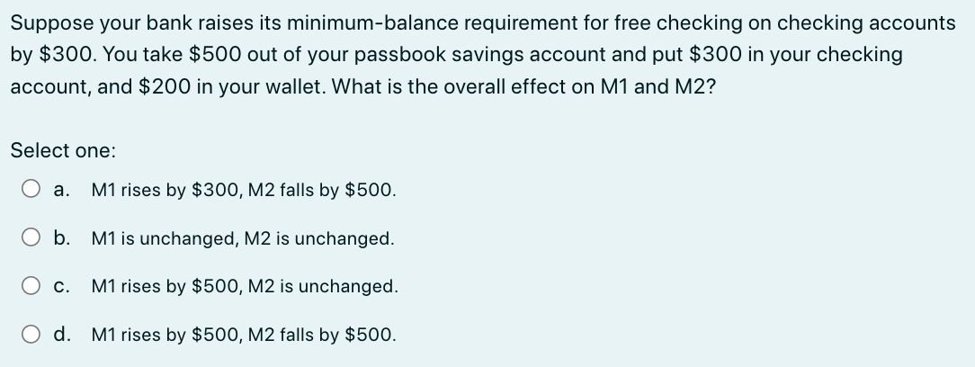 Suppose your bank raises its minimum-balance requirement for free checking on checking accounts
by $300. You take $500 out of your passbook savings account and put $300 in your checking
account, and $200 in your wallet. What is the overall effect on M1 and M2?
Select one:
a.
b.
M1 is unchanged, M2 is unchanged.
M1 rises by $500, M2 is unchanged.
d. M1 rises by $500, M2 falls by $500.
M1 rises by $300, M2 falls by $500.
C.