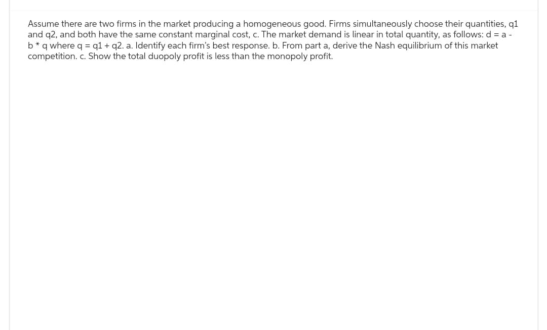 Assume there are two firms in the market producing a homogeneous good. Firms simultaneously choose their quantities, q1
and q2, and both have the same constant marginal cost, c. The market demand is linear in total quantity, as follows: d = a -
b* q where q = q1 + q2. a. Identify each firm's best response. b. From part a, derive the Nash equilibrium of this market
competition. c. Show the total duopoly profit is less than the monopoly profit.