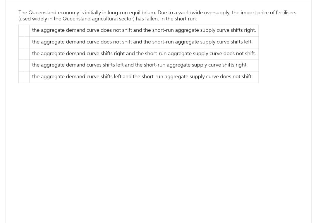 The Queensland economy is initially in long-run equilibrium. Due to a worldwide oversupply, the import price of fertilisers
(used widely in the Queensland agricultural sector) has fallen. In the short run:
the aggregate demand curve does not shift and the short-run aggregate supply curve shifts right.
the aggregate demand curve does not shift and the short-run aggregate supply curve shifts left.
the aggregate demand curve shifts right and the short-run aggregate supply curve does not shift.
the aggregate demand curves shifts left and the short-run aggregate supply curve shifts right.
the aggregate demand curve shifts left and the short-run aggregate supply curve does not shift.
