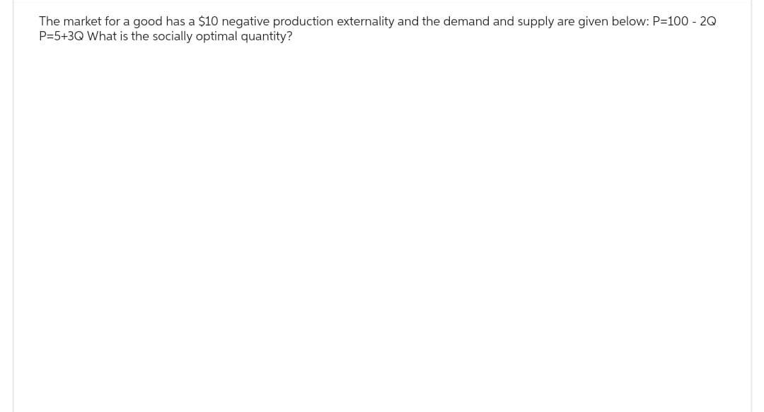 The market for a good has a $10 negative production externality and the demand and supply are given below: P=100 - 2Q
P=5+3Q What is the socially optimal quantity?