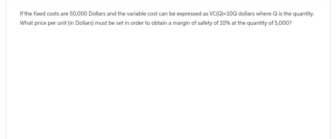 If the fixed costs are 50,000 Dollars and the variable cost can be expressed as VC(Q)=10Q dollars where Q is the quantity.
What price per unit (in Dollars) must be set in order to obtain a margin of safety of 10% at the quantity of 5,000?