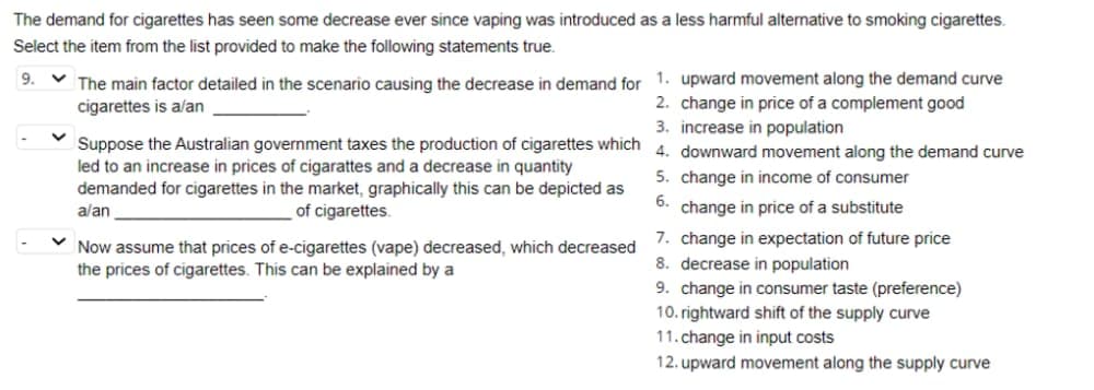 The demand for cigarettes has seen some decrease ever since vaping was introduced as a less harmful alternative to smoking cigarettes.
Select the item from the list provided to make the following statements true.
9. ✓ The main factor detailed in the scenario causing the decrease in demand for 1. upward movement along the demand curve
cigarettes is a/an
2. change in price of a complement good
3. increase in population
4. downward movement along the demand curve
5. change in income of consumer
6. change in price of a substitute
Suppose the Australian government taxes the production of cigarettes which
led to an increase in prices of cigarattes and a decrease in quantity
demanded for cigarettes in the market, graphically this can be depicted as
a/an
of cigarettes.
Now assume that prices of e-cigarettes (vape) decreased, which decreased
the prices of cigarettes. This can be explained by a
7. change in expectation of future price
8. decrease in population
9. change in consumer taste (preference)
10. rightward shift of the supply curve
11. change in input costs.
12. upward movement along the supply curve
