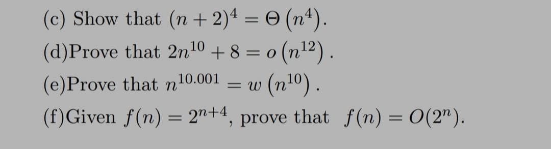 (c) Show that (n + 2)² = © (nª).
(d)Prove that 2n¹0 + 8 = o(n¹²).
10
0
(e)Prove that n10.001 = w (n¹0).
(f) Given f(n) = 2n+4, prove that f(n) = 0(2¹).
