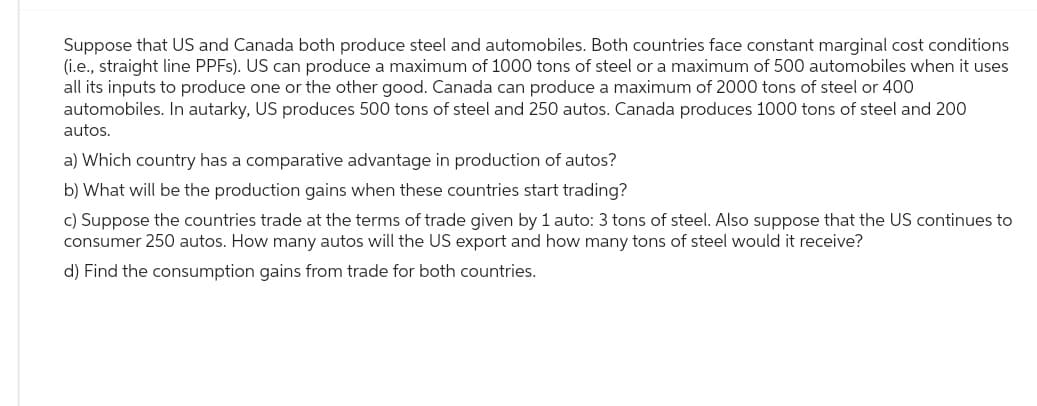 Suppose that US and Canada both produce steel and automobiles. Both countries face constant marginal cost conditions
(i.e., straight line PPFs). US can produce a maximum of 1000 tons of steel or a maximum of 500 automobiles when it uses
all its inputs to produce one or the other good. Canada can produce a maximum of 2000 tons of steel or 400
automobiles. In autarky, US produces 500 tons of steel and 250 autos. Canada produces 1000 tons of steel and 200
autos.
a) Which country has a comparative advantage in production of autos?
b) What will be the production gains when these countries start trading?
c) Suppose the countries trade at the terms of trade given by 1 auto: 3 tons of steel. Also suppose that the US continues to
consumer 250 autos. How many autos will the US export and how many tons of steel would it receive?
d) Find the consumption gains from trade for both countries.