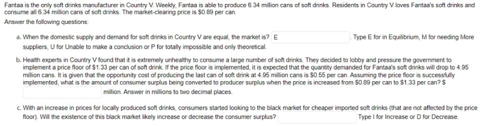 Fantaa is the only soft drinks manufacturer in Country V. Weekly, Fantaa is able to produce 6.34 million cans of soft drinks. Residents in Country V loves Fantaa's soft drinks and
consume all 6.34 million cans of soft drinks. The market-clearing price is $0.89 per can.
Answer the following questions:
a. When the domestic supply and demand for soft drinks in Country V are equal, the market is? E
suppliers, U for Unable to make a conclusion or P for totally impossible and only theoretical.
Type E for in Equilibrium, M for needing More
b. Health experts in Country V found that it is extremely unhealthy to consume a large number of soft drinks. They decided to lobby and pressure the government to
implement a price floor of $1.33 per can of soft drink. If the price floor is implemented, it is expected that the quantity demanded for Fantaa's soft drinks will drop to 4.95
million cans. It is given that the opportunity cost of producing the last can of soft drink at 4.95 million cans is $0.55 per can. Assuming the price floor is successfully
implemented, what is the amount of consumer surplus being converted to producer surplus when the price is increased from $0.89 per can to $1.33 per can? $
million. Answer in millions to two decimal places.
c. With an increase in prices for locally produced soft drinks, consumers started looking to the black market for cheaper imported soft drinks (that are not affected by the price
floor). Will the existence of this black market likely increase or decrease the consumer surplus?
Type I for Increase or D for Decrease.