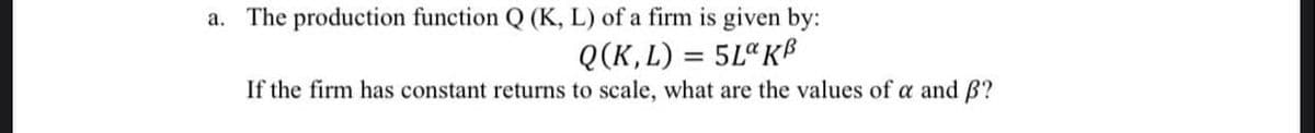 a. The production function Q (K, L) of a firm is given by:
Q(K,L) = 5La KB
If the firm has constant returns to scale, what are the values of a and B?