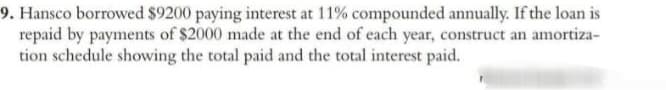 9. Hansco borrowed $9200 paying interest at 11% compounded annually. If the loan is
repaid by payments of $2000 made at the end of each year, construct an amortiza-
tion schedule showing the total paid and the total interest paid.