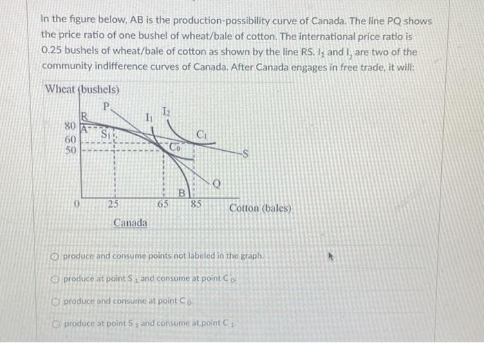 In the figure below, AB is the production-possibility curve of Canada. The line PQ shows
the price ratio of one bushel of wheat/bale of cotton. The international price ratio is
0.25 bushels of wheat/bale of cotton as shown by the line RS. I, and I, are two of the
community indifference curves of Canada. After Canada engages in free trade, it will:
Wheat (bushels)
P.
80
60
50
Si
25
Canada
B
65 85
Q
Cotton (bales)
O produce and consume points not labeled in the graph.
produce at point S₁ and consume at point Co
produce and consume at point Co
produce at point S, and consume at point C₁
1