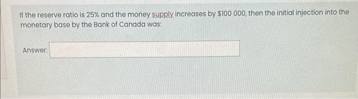 If the reserve ratio is 25% and the money supply increases by $100 000, then the initial injection into the
monetary base by the Bank of Canada was:
Answer: