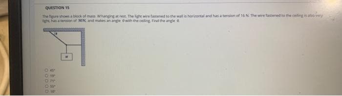 QUESTION 15
overy
The figure shows a block of mass hanging at rest. The light wire fastened to the wall is horizontal and has a tension of 16 N. The wire fastened to the ceiling is also in
fight, has a tension of SON, and makes an angle with the ceding Find the angle 0
0:49
O for
0.71
0:55
O 10