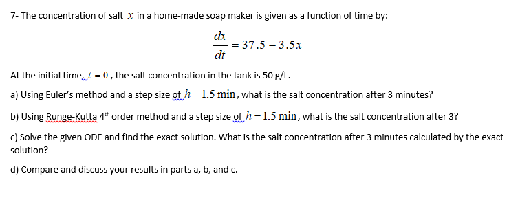 7- The concentration of salt x in a home-made soap maker is given as a function of time by:
dx
dt
= 37.5 – 3.5
At the initial time,t = 0, the salt concentration in the tank is 50 g/L.
a) Using Euler's method and a step size of h=1.5 min, what is the salt concentration after 3 minutes?
b) Using Runge-Kutta 4th order method and a step size of h=1.5 min, what is the salt concentration after 3?
c) Solve the given ODE and find the exact solution. What is the salt concentration after 3 minutes calculated by the exact
solution?
d) Compare and discuss your results in parts a, b, and c.