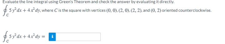 Evaluate the line integral using Green's Theorem and check the answer by evaluating it directly.
$5y*dx + 4x dy,where C is the square with vertices (0, 0), (2, 0), (2, 2), and (0, 2) oriented counterclockwise.
5y°dx + 4x*dy =
