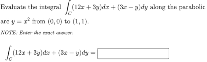 Evaluate the integral / (12x + 3y)dæ + (3x – y)dy along the parabolic
arc y = x² from (0, 0) to (1, 1).
NOTE: Enter the exact answer.
(12x + 3y)dx + (3x – y)dy :
