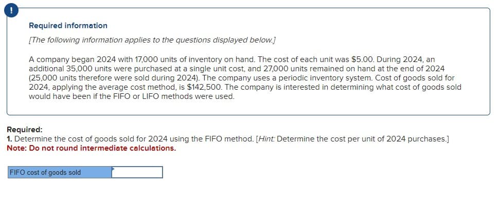 Required information
[The following information applies to the questions displayed below.]
A company began 2024 with 17,000 units of inventory on hand. The cost of each unit was $5.00. During 2024, an
additional 35,000 units were purchased at a single unit cost, and 27,000 units remained on hand at the end of 2024
(25,000 units therefore were sold during 2024). The company uses a periodic inventory system. Cost of goods sold for
2024, applying the average cost method, is $142,500. The company is interested in determining what cost of goods sold
would have been if the FIFO or LIFO methods were used.
Required:
1. Determine the cost of goods sold for 2024 using the FIFO method. [Hint: Determine the cost per unit of 2024 purchases.]
Note: Do not round intermediate calculations.
FIFO cost of goods sold