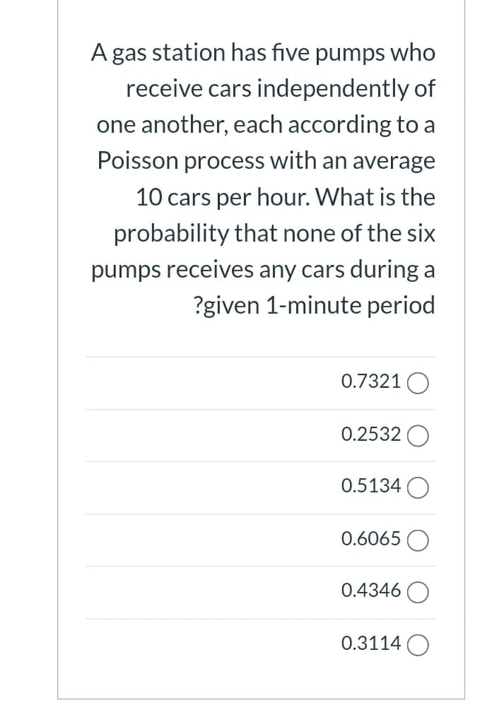 A gas station has five pumps who
receive cars independently of
one another, each according to a
Poisson process with an average
10 cars per hour. What is the
probability that none of the six
pumps receives any cars during a
?given 1-minute period
0.7321 O
0.2532 O
0.5134 O
0.6065 O
0.4346
0.3114
