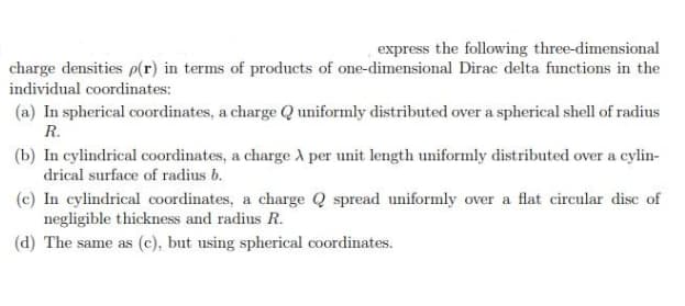 express the following three-dimensional
charge densities p(r) in terms of products of one-dimensional Dirac delta functions in the
individual coordinates:
(a) In spherical coordinates, a charge Q uniformly distributed over a spherical shell of radius
R.
(b) In cylindrical coordinates, a charge A per unit length uniformly distributed over a cylin-
drical surface of radius b.
(c) In cylindrical coordinates, a charge Q spread uniformly over a flat circular disc of
negligible thickness and radius R.
(d) The same as (c), but using spherical coordinates.
