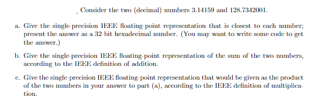 Consider the two (decimal) numbers 3.14159 and 128.7342001.
a. Give the single-precision IEEE floating-point representation that is closest to each number;
present the answer as a 32-bit hexadecimal number. (You may want to write some code to get
the answer.)
b. Give the single precision IEEE floating point representation of the sum of the two mumbers,
according to the IEEE definition of addition.
c. Give the single- precision IEEE floating-point representation that would be given as the product
of the two mumbers in your answer to part (a), according to the IEEE definition of multiplica-
tion.
