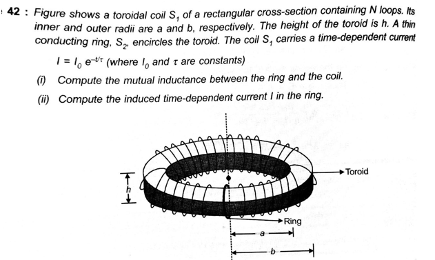42 : Figure shows a toroidal coil S, of a rectangular cross-section containing N loops. Its
inner and outer radii are a and b, respectively. The height of the toroid is h. A thin
conducting ring, S, encircles the toroid. The coil S, carries a time-dependent current
| = 1, e-* (where I, and t are constants)
) Compute the mutual inductance between the ring and the coil.
(ii) Compute the induced time-dependent current I in the ring.
Toroid
Ring
