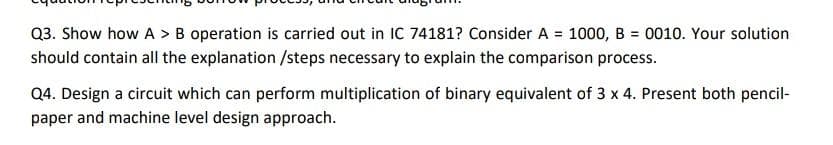 Q3. Show how A > B operation is carried out in IC 74181? Consider A = 1000, B = 0010. Your solution
should contain all the explanation /steps necessary to explain the comparison process.
Q4. Design a circuit which can perform multiplication of binary equivalent of 3 x 4. Present both pencil-
paper and machine level design approach.
