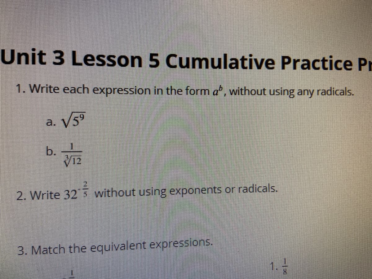Unit 3 Lesson 5 Cumulative Practice Pr
1. Write each expression in the form a", without using any radicals.
a. V5T
b.
12
2. Write 32 s without using exponents or radicals.
3. Match the eguivalent expressions.
1.
8.
1.
