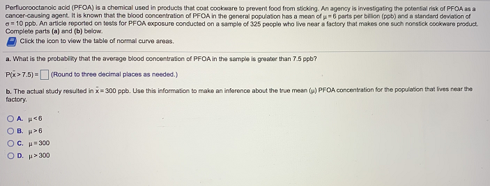 Perfluorooctanoic acid (PFOA) is a chemical used in products that coat cookware to prevent food from sticking. An agency is investigating the potential risk of PFOA as a
cancer-causing agent. It is known that the blood concentration of PFOA in the general population has a mean of u = 6 parts per billion (ppb) and a standard deviation of
G= 10 ppb. An article reported on tests for PFOA exposure conducted on a sample of 325 people who live near a factory that makes one such nonstick cookware product.
Complete parts (a) and (b) below.
Click the icon to view the table of normal curve areas.
a. What is the probability that the average blood concentration of PFOA in the sample is greater than 7.5 ppb?
P(x>7.5) =O (Round to three decimal places as needed.)
b. The actual study resulted in x= 300 ppb. Use this information to make an inference about the true mean (u) PFOA concentration for the population that lives near the
factory.
O A. µ<6
O B. H>6
O c. μ 300
Ο D. μ>300
