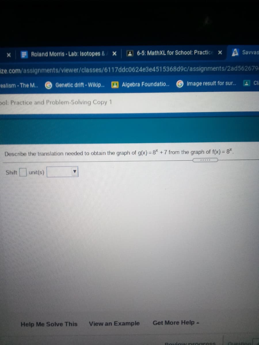 Roland Morris-Lab: Isotopes &x
A6-5: MathXL for School: Practice x
SSavvas
ize.com/assignments/viewer/classes/6117ddc0624e3e4515368d9c/assignments/2ad562679
ealism-The M..
Genetic drift-Wikip...
Algebra Foundatio..
G Image result for sur...
Cl
ol: Practice and Problem-Solving Copy 1
Describe the translation needed to obtain the graph of g(x) = 8% +7 from the graph of f(x) = 8*.
Shift unit(s)
Help Me Solve This
View an Example
Get More Help-
Roview progress

