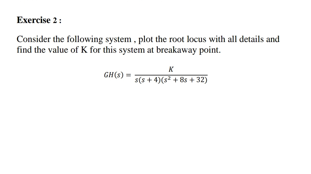 Exercise 2:
Consider the following system , plot the root locus with all details and
find the value of K for this system at breakaway point.
K
GH(s)
s(s + 4)(s² + 8s + 32)
