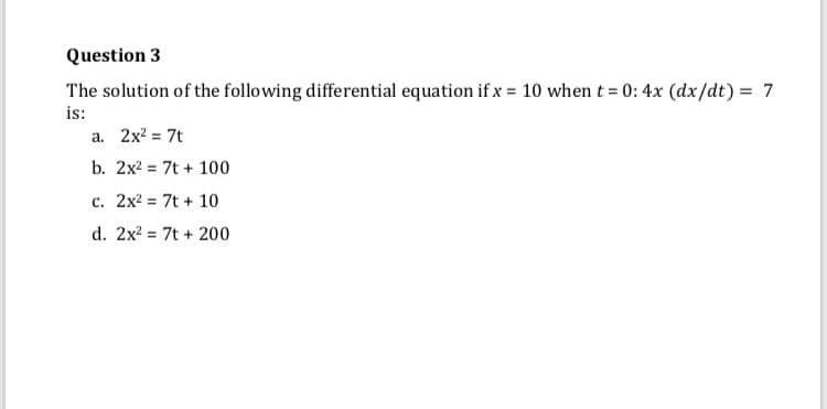 Question 3
The solution of the following differential equation if x = 10 when t = 0: 4x (dx/dt) = 7
is:
a. 2x? = 7t
b. 2x2 = 7t + 100
c. 2x2 = 7t + 10
d. 2x? = 7t + 200
