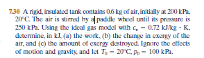 7.30 A rigid, insulated tank contains 06 kg of air, initially at 200 kPa,
20°C. The air is stirred by al paddle wheel until its pressure is
250 kPa. Using the ideal gas model with c, - 0.72 kJ/kg · K,
determine, in kJ, (a) the work, (b) the change in exergy of the
air, and (c) the amount of exergy destroyed. Ignore the effects
of motion and gravity, and let T, - 20°C, Po - 100 kPa.
